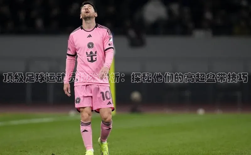 恒盛app下载路畅科技顶级足球运动员技术解析：探秘他们的高超盘带技巧