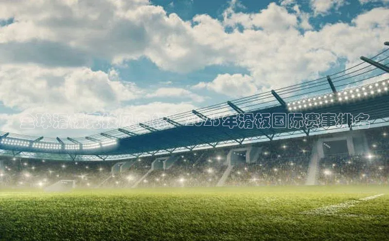 全球滑板竞技风向标：2023年滑板国际赛事排名