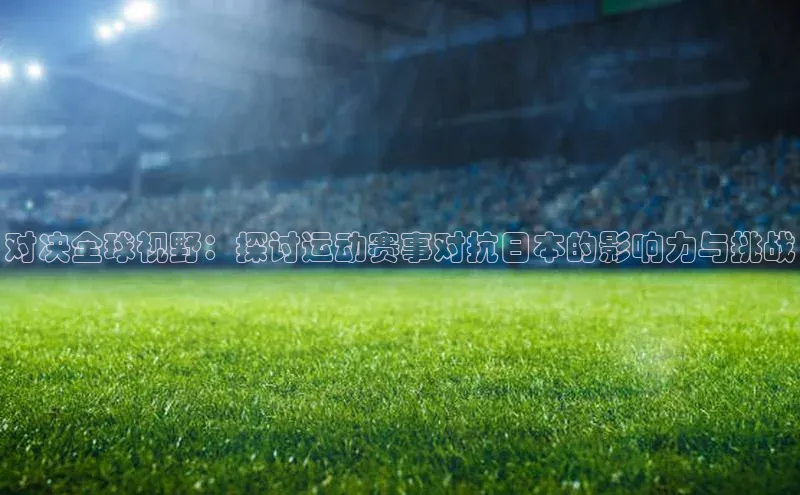 对决全球视野：探讨运动赛事对抗日本的影响力与挑战