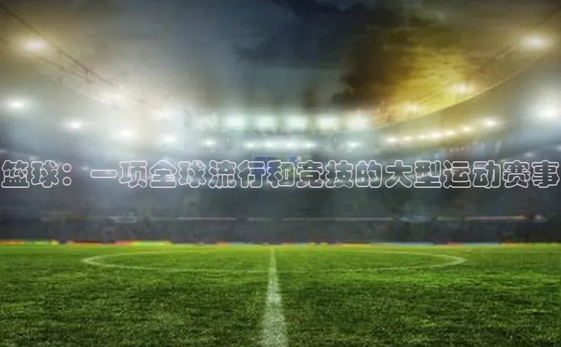 篮球：一项全球流行和竞技的大型运动赛事