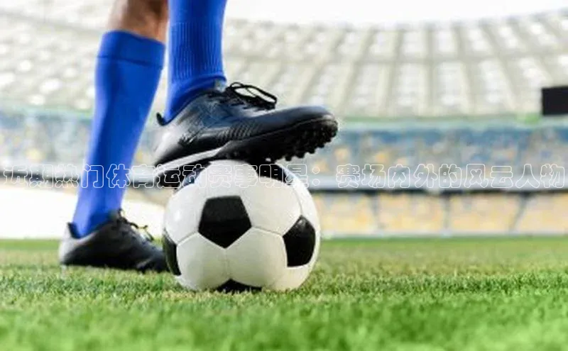 近期热门体育运动赛事明星：赛场内外的风云人物